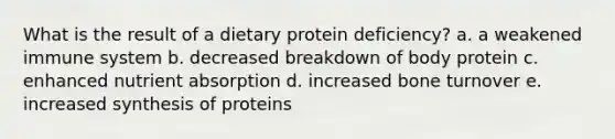 What is the result of a dietary protein deficiency?​ a. a weakened immune system b. decreased breakdown of body protein c. enhanced nutrient absorption d. increased bone turnover e. increased synthesis of proteins​