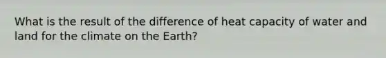 What is the result of the difference of heat capacity of water and land for the climate on the Earth?