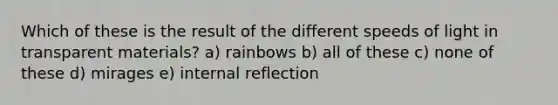 Which of these is the result of the different speeds of light in transparent materials? a) rainbows b) all of these c) none of these d) mirages e) internal reflection