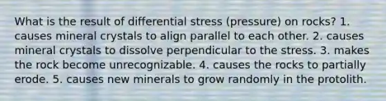 What is the result of differential stress (pressure) on rocks? 1. causes mineral crystals to align parallel to each other. 2. causes mineral crystals to dissolve perpendicular to the stress. 3. makes the rock become unrecognizable. 4. causes the rocks to partially erode. 5. causes new minerals to grow randomly in the protolith.