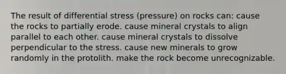 The result of differential stress (pressure) on rocks can: cause the rocks to partially erode. cause mineral crystals to align parallel to each other. cause mineral crystals to dissolve perpendicular to the stress. cause new minerals to grow randomly in the protolith. make the rock become unrecognizable.