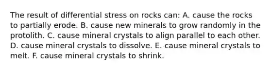 The result of differential stress on rocks can: A. cause the rocks to partially erode. B. cause new minerals to grow randomly in the protolith. C. cause mineral crystals to align parallel to each other. D. cause mineral crystals to dissolve. E. cause mineral crystals to melt. F. cause mineral crystals to shrink.