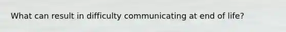 What can result in difficulty communicating at end of life?