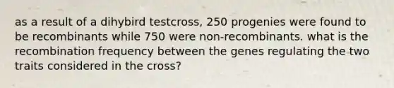 as a result of a dihybird testcross, 250 progenies were found to be recombinants while 750 were non-recombinants. what is the recombination frequency between the genes regulating the two traits considered in the cross?