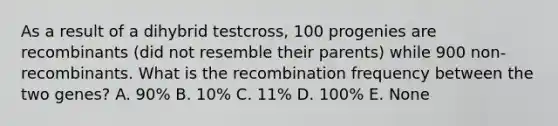 As a result of a dihybrid testcross, 100 progenies are recombinants (did not resemble their parents) while 900 non-recombinants. What is the recombination frequency between the two genes? A. 90% B. 10% C. 11% D. 100% E. None