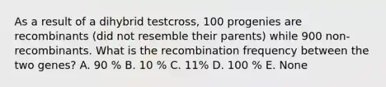 As a result of a dihybrid testcross, 100 progenies are recombinants (did not resemble their parents) while 900 non-recombinants. What is the recombination frequency between the two genes? A. 90 % B. 10 % C. 11% D. 100 % E. None