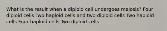 What is the result when a diploid cell undergoes meiosis? Four diploid cells Two haploid cells and two diploid cells Two haploid cells Four haploid cells Two diploid cells