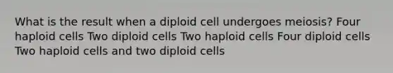 What is the result when a diploid cell undergoes meiosis? Four haploid cells Two diploid cells Two haploid cells Four diploid cells Two haploid cells and two diploid cells