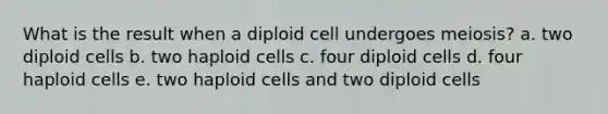 What is the result when a diploid cell undergoes meiosis? a. two diploid cells b. two haploid cells c. four diploid cells d. four haploid cells e. two haploid cells and two diploid cells