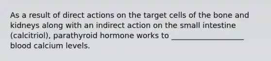 As a result of direct actions on the target cells of the bone and kidneys along with an indirect action on the small intestine (calcitriol), parathyroid hormone works to ___________________ blood calcium levels.