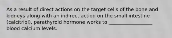As a result of direct actions on the target cells of the bone and kidneys along with an indirect action on the small intestine (calcitriol), parathyroid hormone works to __________________ blood calcium levels.