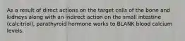 As a result of direct actions on the target cells of the bone and kidneys along with an indirect action on the small intestine (calcitriol), parathyroid hormone works to BLANK blood calcium levels.