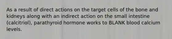 As a result of direct actions on the target cells of the bone and kidneys along with an indirect action on the small intestine (calcitriol), parathyroid hormone works to BLANK blood calcium levels.