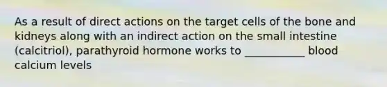 As a result of direct actions on the target cells of the bone and kidneys along with an indirect action on the small intestine (calcitriol), parathyroid hormone works to ___________ blood calcium levels