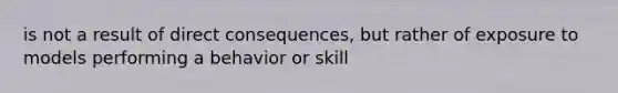 is not a result of direct consequences, but rather of exposure to models performing a behavior or skill