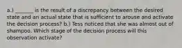 a.) _______ is the result of a discrepancy between the desired state and an actual state that is sufficient to arouse and activate the decision process? b.) Tess noticed that she was almost out of shampoo. Which stage of the decision process will this observation activate?