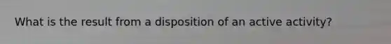 What is the result from a disposition of an active activity?