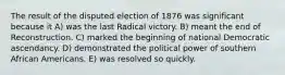 The result of the disputed election of 1876 was significant because it A) was the last Radical victory. B) meant the end of Reconstruction. C) marked the beginning of national Democratic ascendancy. D) demonstrated the political power of southern African Americans. E) was resolved so quickly.