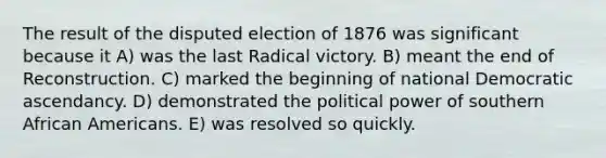 The result of the disputed election of 1876 was significant because it A) was the last Radical victory. B) meant the end of Reconstruction. C) marked the beginning of national Democratic ascendancy. D) demonstrated the political power of southern African Americans. E) was resolved so quickly.