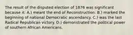 The result of the disputed election of 1876 was significant because it: A.) meant the end of Reconstruction. B.) marked the beginning of national Democratic ascendancy. C.) was the last Radical Republican victory. D.) demonstrated the political power of southern African Americans.