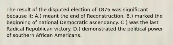 The result of the disputed election of 1876 was significant because it: A.) meant the end of Reconstruction. B.) marked the beginning of national Democratic ascendancy. C.) was the last Radical Republican victory. D.) demonstrated the political power of southern African Americans.