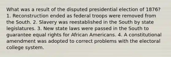 What was a result of the disputed presidential election of 1876? 1. Reconstruction ended as federal troops were removed from the South. 2. Slavery was reestablished in the South by state legislatures. 3. New state laws were passed in the South to guarantee equal rights for <a href='https://www.questionai.com/knowledge/kktT1tbvGH-african-americans' class='anchor-knowledge'>african americans</a>. 4. A constitutional amendment was adopted to correct problems with the electoral college system.