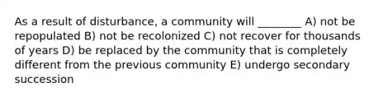 As a result of disturbance, a community will ________ A) not be repopulated B) not be recolonized C) not recover for thousands of years D) be replaced by the community that is completely different from the previous community E) undergo secondary succession