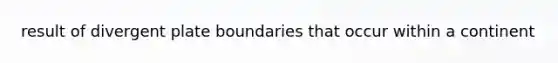result of divergent plate boundaries that occur within a continent