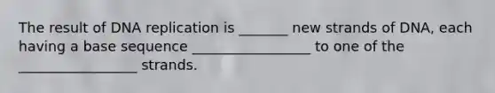 The result of DNA replication is _______ new strands of DNA, each having a base sequence _________________ to one of the _________________ strands.