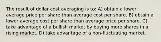 The result of dollar cost averaging is to: A) obtain a lower average price per share than average cost per share. B) obtain a lower average cost per share than average price per share. C) take advantage of a bullish market by buying more shares in a rising market. D) take advantage of a non-fluctuating market.