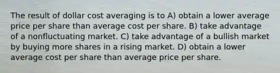 The result of dollar cost averaging is to A) obtain a lower average price per share than average cost per share. B) take advantage of a nonfluctuating market. C) take advantage of a bullish market by buying more shares in a rising market. D) obtain a lower average cost per share than average price per share.