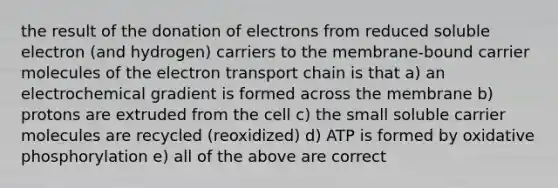 the result of the donation of electrons from reduced soluble electron (and hydrogen) carriers to the membrane-bound carrier molecules of the electron transport chain is that a) an electrochemical gradient is formed across the membrane b) protons are extruded from the cell c) the small soluble carrier molecules are recycled (reoxidized) d) ATP is formed by oxidative phosphorylation e) all of the above are correct