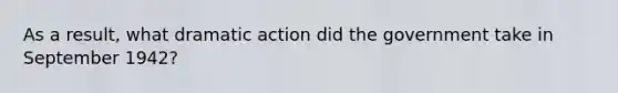 As a result, what dramatic action did the government take in September 1942?