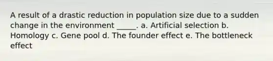 A result of a drastic reduction in population size due to a sudden change in the environment _____. a. Artificial selection b. Homology c. Gene pool d. The founder effect e. The bottleneck effect