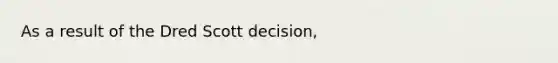 As a result of the Dred Scott decision,