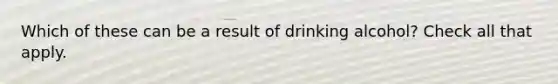 Which of these can be a result of drinking alcohol? Check all that apply.