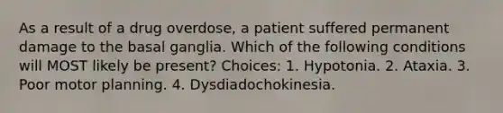 As a result of a drug overdose, a patient suffered permanent damage to the basal ganglia. Which of the following conditions will MOST likely be present? Choices: 1. Hypotonia. 2. Ataxia. 3. Poor motor planning. 4. Dysdiadochokinesia.