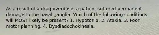 As a result of a drug overdose, a patient suffered permanent damage to the basal ganglia. Which of the following conditions will MOST likely be present? 1. Hypotonia. 2. Ataxia. 3. Poor motor planning. 4. Dysdiadochokinesia.