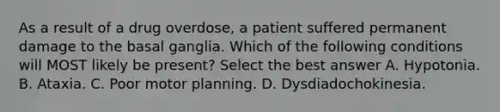 As a result of a drug overdose, a patient suffered permanent damage to the basal ganglia. Which of the following conditions will MOST likely be present? Select the best answer A. Hypotonia. B. Ataxia. C. Poor motor planning. D. Dysdiadochokinesia.