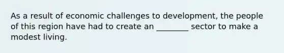 As a result of economic challenges to development, the people of this region have had to create an ________ sector to make a modest living.