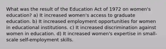 What was the result of the Education Act of 1972 on women's education? a) It increased women's access to graduate education. b) It increased employment opportunities for women in educational institutions. c) It increased discrimination against women in education. d) It increased women's expertise in small-scale self-employment skills.