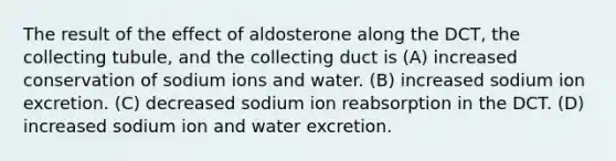 The result of the effect of aldosterone along the DCT, the collecting tubule, and the collecting duct is (A) increased conservation of sodium ions and water. (B) increased sodium ion excretion. (C) decreased sodium ion reabsorption in the DCT. (D) increased sodium ion and water excretion.