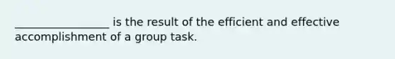 _________________ is the result of the efficient and effective accomplishment of a group task.