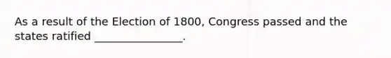 As a result of the Election of 1800, Congress passed and the states ratified ________________.