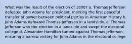 What was the result of the election of 1800? a. Thomas Jefferson defeated John Adams for president, marking the first peaceful transfer of power between political parties in American History b. John Adams defeated Thomas Jefferson in a landslide. c. Thomas Jefferson won the election in a landslide and swept the electoral college d. Alexander Hamilton turned against Thomas Jefferson, ensuring a narrow victory for John Adams in the electoral college