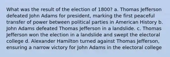 What was the result of the election of 1800? a. Thomas Jefferson defeated John Adams for president, marking the first peaceful transfer of power between political parties in American History b. John Adams defeated Thomas Jefferson in a landslide. c. Thomas Jefferson won the election in a landslide and swept the electoral college d. Alexander Hamilton turned against Thomas Jefferson, ensuring a narrow victory for John Adams in the electoral college