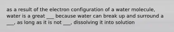 as a result of the electron configuration of a water molecule, water is a great ___ because water can break up and surround a ___, as long as it is not ___, dissolving it into solution