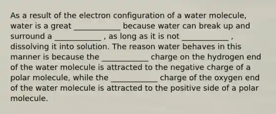 As a result of the electron configuration of a water molecule, water is a great ____________ because water can break up and surround a ____________ , as long as it is not ____________ , dissolving it into solution. The reason water behaves in this manner is because the ____________ charge on the hydrogen end of the water molecule is attracted to the negative charge of a polar molecule, while the ____________ charge of the oxygen end of the water molecule is attracted to the positive side of a polar molecule.