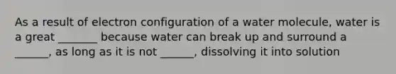 As a result of electron configuration of a water molecule, water is a great _______ because water can break up and surround a ______, as long as it is not ______, dissolving it into solution