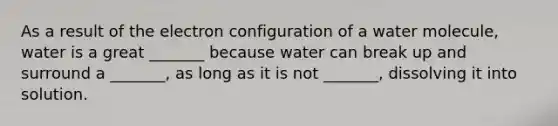 As a result of the electron configuration of a water molecule, water is a great _______ because water can break up and surround a _______, as long as it is not _______, dissolving it into solution.